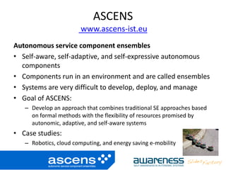 ASCENS
www.ascens-ist.eu
Autonomous service component ensembles
• Self-aware, self-adaptive, and self-expressive autonomous
components
• Components run in an environment and are called ensembles
• Systems are very difficult to develop, deploy, and manage
• Goal of ASCENS:
– Develop an approach that combines traditional SE approaches based
on formal methods with the flexibility of resources promised by
autonomic, adaptive, and self-aware systems
• Case studies:
– Robotics, cloud computing, and energy saving e-mobility
 