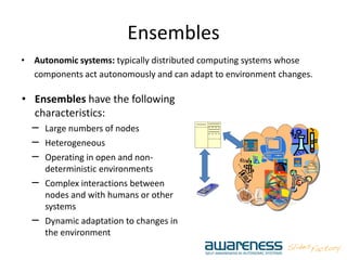 Ensembles
• Autonomic systems: typically distributed computing systems whose
components act autonomously and can adapt to environment changes.
• Ensembles have the following
characteristics:
– Large numbers of nodes
– Heterogeneous
– Operating in open and non-
deterministic environments
– Complex interactions between
nodes and with humans or other
systems
– Dynamic adaptation to changes in
the environment
 