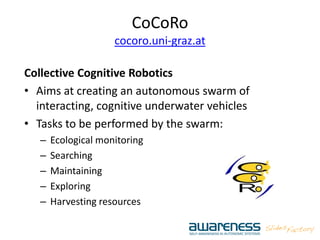 CoCoRo
cocoro.uni-graz.at
Collective Cognitive Robotics
• Aims at creating an autonomous swarm of
interacting, cognitive underwater vehicles
• Tasks to be performed by the swarm:
– Ecological monitoring
– Searching
– Maintaining
– Exploring
– Harvesting resources
 