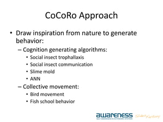 CoCoRo Approach
• Draw inspiration from nature to generate
behavior:
– Cognition generating algorithms:
• Social insect trophallaxis
• Social insect communication
• Slime mold
• ANN
– Collective movement:
• Bird movement
• Fish school behavior
 