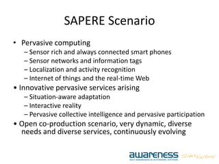 SAPERE Scenario
• Pervasive computing
– Sensor rich and always connected smart phones
– Sensor networks and information tags
– Localization and activity recognition
– Internet of things and the real‐time Web
• Innovative pervasive services arising
– Situation‐aware adaptation
– Interactive reality
– Pervasive collective intelligence and pervasive participation
• Open co‐production scenario, very dynamic, diverse
needs and diverse services, continuously evolving
 