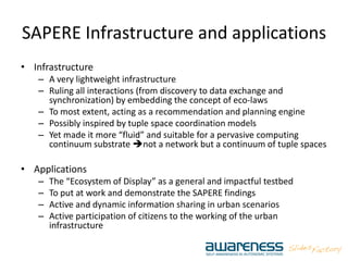 SAPERE Infrastructure and applications
• Infrastructure
– A very lightweight infrastructure
– Ruling all interactions (from discovery to data exchange and
synchronization) by embedding the concept of eco‐laws
– To most extent, acting as a recommendation and planning engine
– Possibly inspired by tuple space coordination models
– Yet made it more “fluid” and suitable for a pervasive computing
continuum substrate not a network but a continuum of tuple spaces
• Applications
– The “Ecosystem of Display” as a general and impactful testbed
– To put at work and demonstrate the SAPERE findings
– Active and dynamic information sharing in urban scenarios
– Active participation of citizens to the working of the urban
infrastructure
 