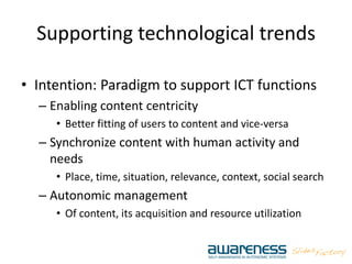 Supporting technological trends
• Intention: Paradigm to support ICT functions
– Enabling content centricity
• Better fitting of users to content and vice-versa
– Synchronize content with human activity and
needs
• Place, time, situation, relevance, context, social search
– Autonomic management
• Of content, its acquisition and resource utilization
 