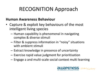 RECOGNITION Approach
Human Awareness Behaviour
• Capture & exploit key behaviours of the most
intelligent living species
– Human capability is phenomenal in navigating
complex & diverse stimuli
– Filter & suppress information in “noisy” situations
with ambient stimuli
– Extract knowledge in presence of uncertainty
– Exercise rapid value judgment for prioritisation
– Engage a and multi‐scale social context multi learning
 