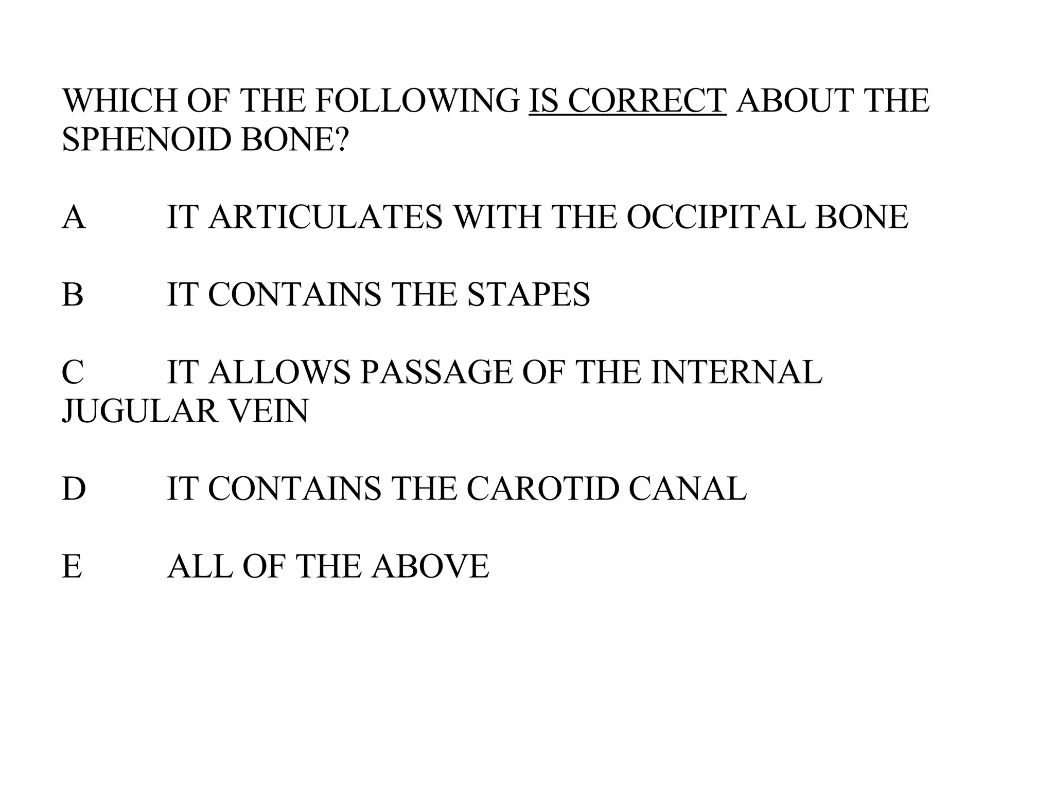 WHICH OF THE FOLLOWING  IS CORRECT  ABOUT THE SPHENOID BONE? A IT ARTICULATES WITH THE OCCIPITAL BONE B IT CONTAINS THE STAPES C IT ALLOWS PASSAGE OF THE INTERNAL  JUGULAR VEIN D IT CONTAINS THE CAROTID CANAL E ALL OF THE ABOVE 