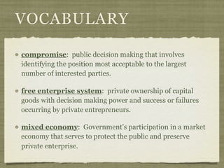VOCABULARY

compromise: public decision making that involves
identifying the position most acceptable to the largest
number of interested parties.

free enterprise system: private ownership of capital
goods with decision making power and success or failures
occurring by private entrepreneurs.

mixed economy: Government’s participation in a market
economy that serves to protect the public and preserve
private enterprise.
 