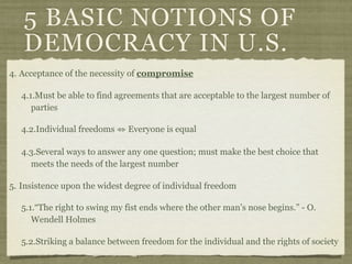 5 BASIC NOTIONS OF
   DEMOCRACY IN U.S.
4. Acceptance of the necessity of compromise

   4.1.Must be able to find agreements that are acceptable to the largest number of
      parties

   4.2.Individual freedoms ⇔ Everyone is equal

   4.3.Several ways to answer any one question; must make the best choice that
     meets the needs of the largest number

5. Insistence upon the widest degree of individual freedom

   5.1.“The right to swing my fist ends where the other man’s nose begins.” - O.
      Wendell Holmes

   5.2.Striking a balance between freedom for the individual and the rights of society
 
