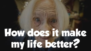 How does it make
my life better?
 