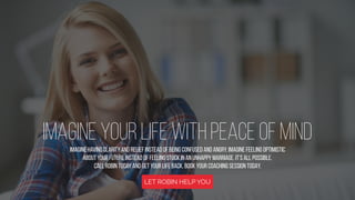 IMAGINE YOUR LIFE WITH PEACE OF MIND
Imagine having clarity and relief instead of being confused and angry. Imagine feeling optimistic
about your future instead of feeling stuck in an unhappy marriage. It’s all possible.
Call Robin today and get your life back. Book Your Coaching Session TODAY.
LET ROBIN HELP YOU
 