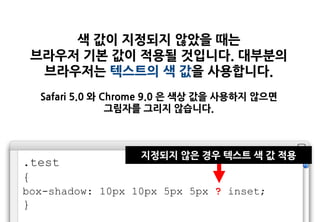 색 값이 지정되지 않았을 때는
    브라우저 기본 값이 적용될 것입니다. 대부분의
     브라우저는 텍스트의 색 값을 사용합니다.
    Safari 5.0 와 Chrome 9.0 은 색상 값을 사용하지 않으면
                  그림자를 그리지 않습니다.



                    지정되지 않은 경우 텍스트 색 값 적용
.test
{
box-shadow: 10px 10px 5px 5px ? inset;
}
 
