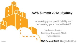 AWS Summit 2012 | Sydney

          Increasing your predictability and
           decreasing your cost with AWS

                   by Simone Brunozzi
               Technology Evangelist, APAC
                     Twitter: @simon

3:45pm
 
