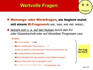 Wertvolle Fragen: Meinungs- oder Wertefragen ,   sie beginnt meist mit einem  W-Fragewort :  wer, was, wie viel, wieso... bezieht sich u. a. auf den Nutzen  durch den KV  oder Gewerkschaft oder auf Aktuelles/ Prognosen usw. Beispiele: W as ist dir wichtig . . .?  oder W elche Vorstellungen/ Werte hast du . . . ?  Schätzt du jährliche Lohnerhöhungen?  (Antwort wahrscheinlich JA) W ie wichtig findest du Gewerkschaft? W eißt du Bescheid über das entstehen eines Kollektivvertrages?  W elchen Wert hat für dich ein geregelter Lohn? W ie wichtig ist dir das Weihnachts- und Urlaubsgeld? usw. Wer fragt der führt! 