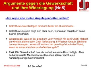 Argumente gegen die Gewerkschaft  und ihre Widerlegung  (Nr.5) „ Ich regle alle meine Angelegenheiten selbst“ Selbstbewusste Kollegen sind uns lieber als Duckmäuser. Selbstbewusstsein zeigt sich aber auch, wenn man realistisch seine Stärke einschätzt. Gegenfrage: Was ist bei Streit um Lohn? Krach mit dem Chef? Hättest du wirklich alleine beim Chef Abfertigung, 5 Wochen Urlaub, jährliche Lohnerhöhungen...erreicht?   Warum mit dem Kopf durch die Wand, wenn es anders leichter und effektiver geht?   Fakt:  Die Gewerkschaft braucht selbstbewusste Beschäftigte. Aber selbstbewusste Menschen werden noch stärker durch eine handlungsfähige Gewerkschaft.  