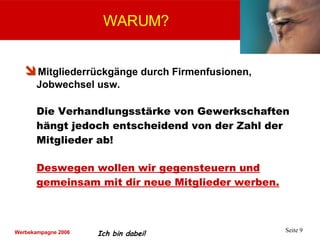 Mitgliederrückgänge durch Firmenfusionen, Jobwechsel usw. Die Verhandlungsstärke von Gewerkschaften hängt jedoch entscheidend von der Zahl der Mitglieder ab! Deswegen wollen wir gegensteuern und gemeinsam mit dir neue Mitglieder werben. WARUM? 