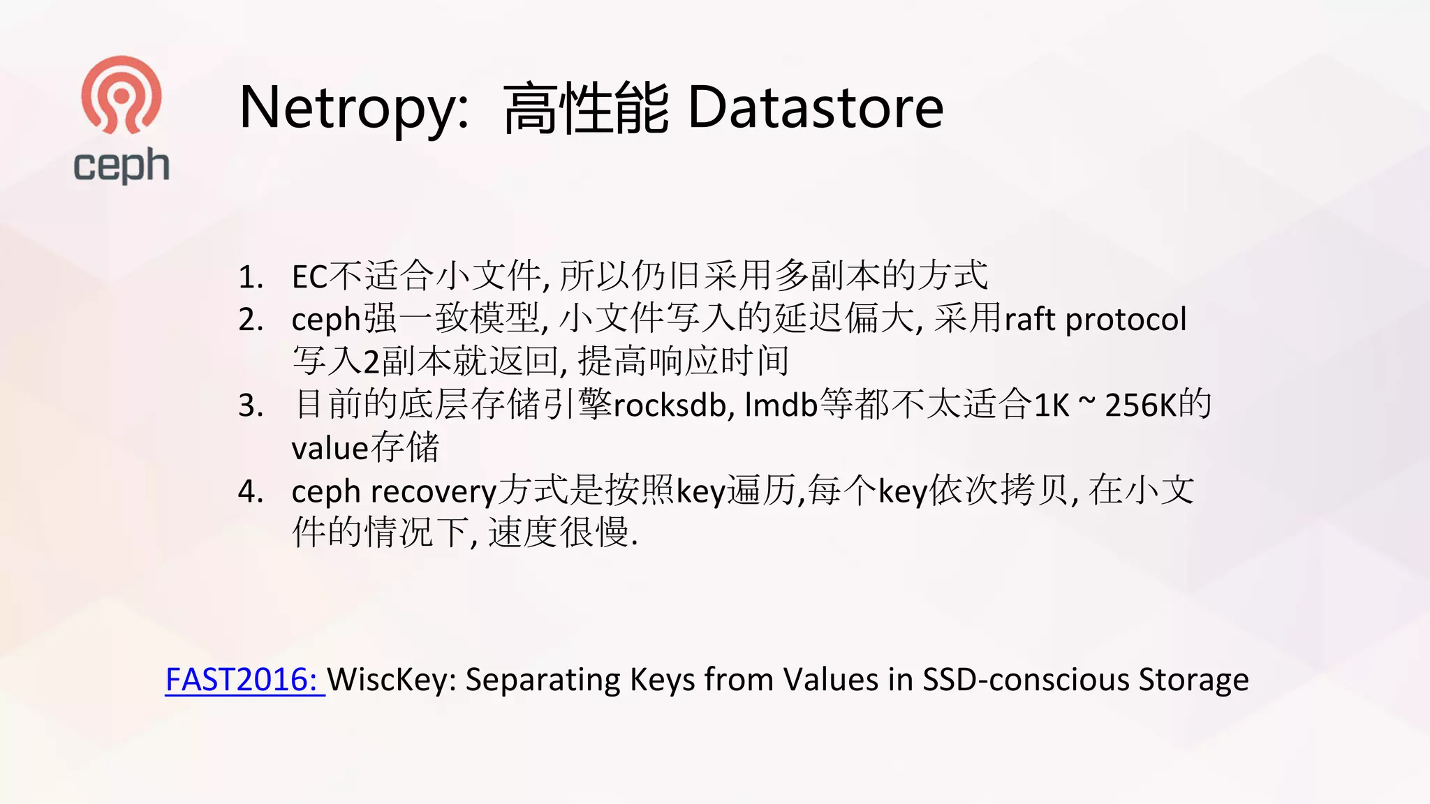 Netropy: 高性能 Datastore
1. EC不适合小文件, 所以仍旧采用多副本的方式
2. ceph强一致模型, 小文件写入的延迟偏大, 采用raft protocol
写入2副本就返回, 提高响应时间
3. 目前的底层存储引擎rocksdb,	lmdb等都不太适合1K ~ 256K的
value存储
4. ceph recovery方式是按照key遍历,每个key依次拷贝, 在小文
件的情况下, 速度很慢.
FAST2016:	WiscKey:	Separating	Keys	from	Values	in	SSD-conscious	Storage
 