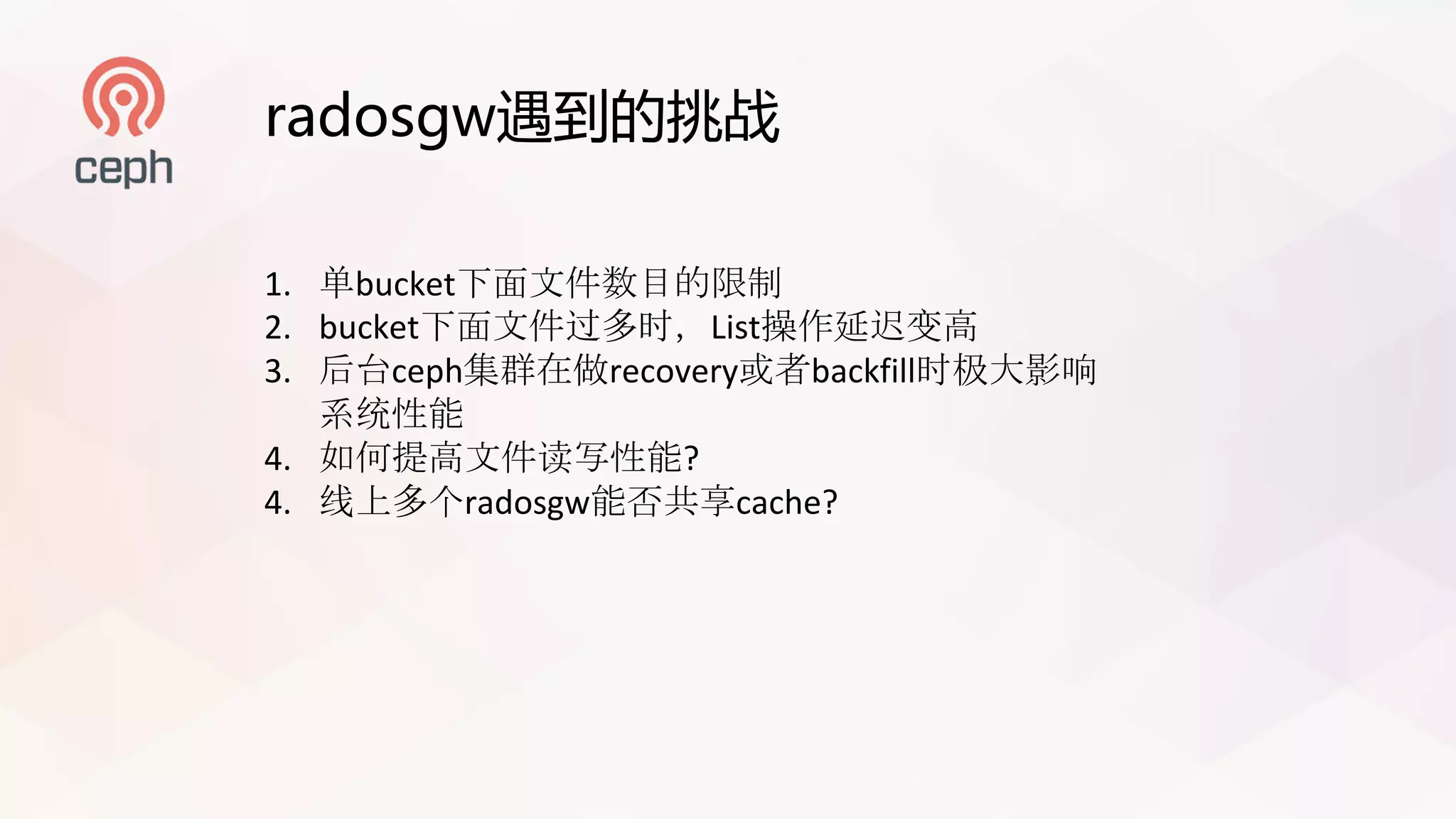 radosgw遇到的挑战
1. 单bucket下面文件数目的限制
2. bucket下面文件过多时，List操作延迟变高
3. 后台ceph集群在做recovery或者backfill时极大影响
系统性能
4. 如何提高文件读写性能?
4. 线上多个radosgw能否共享cache?
 