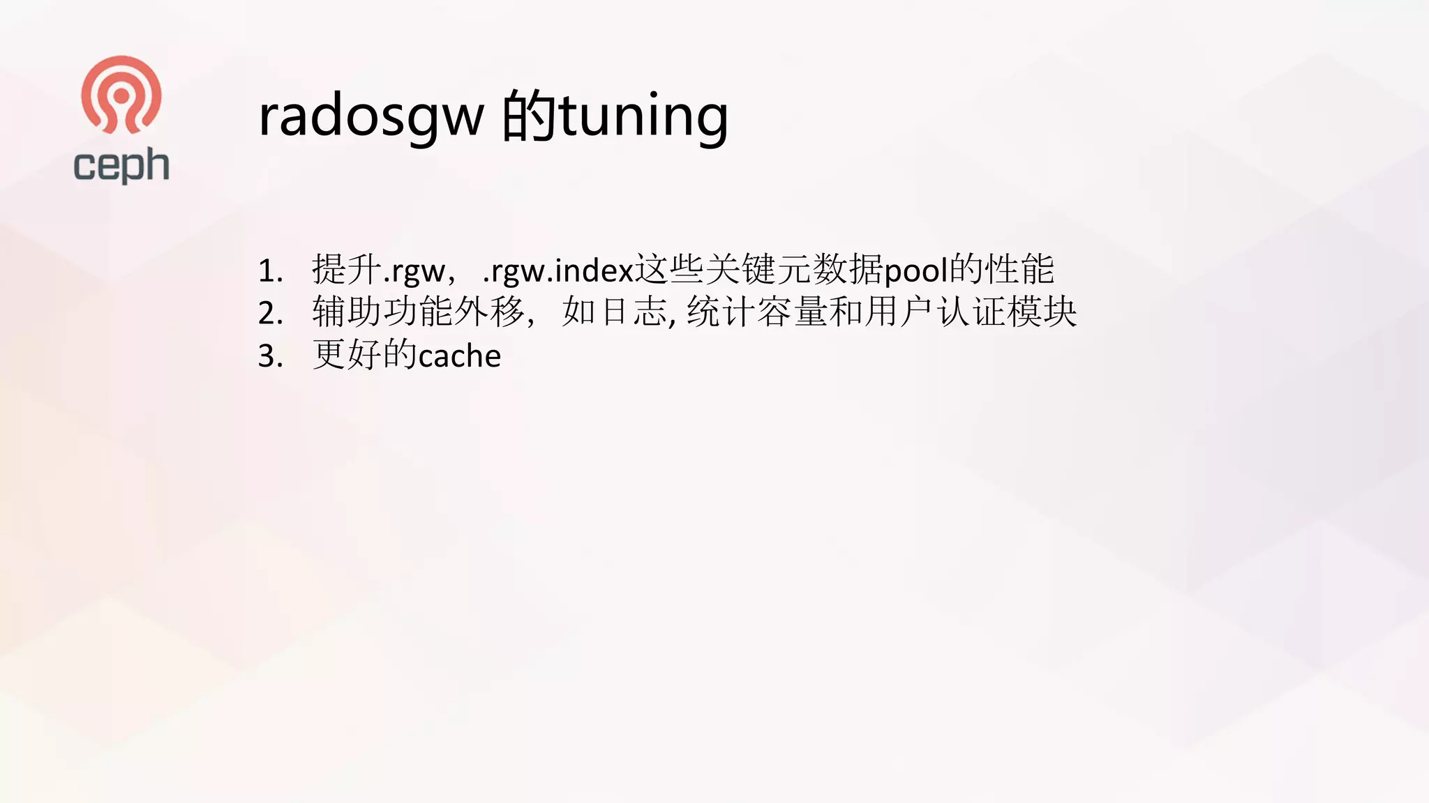 radosgw 的tuning
1. 提升.rgw，.rgw.index这些关键元数据pool的性能
2. 辅助功能外移，如日志, 统计容量和用户认证模块
3. 更好的cache
 