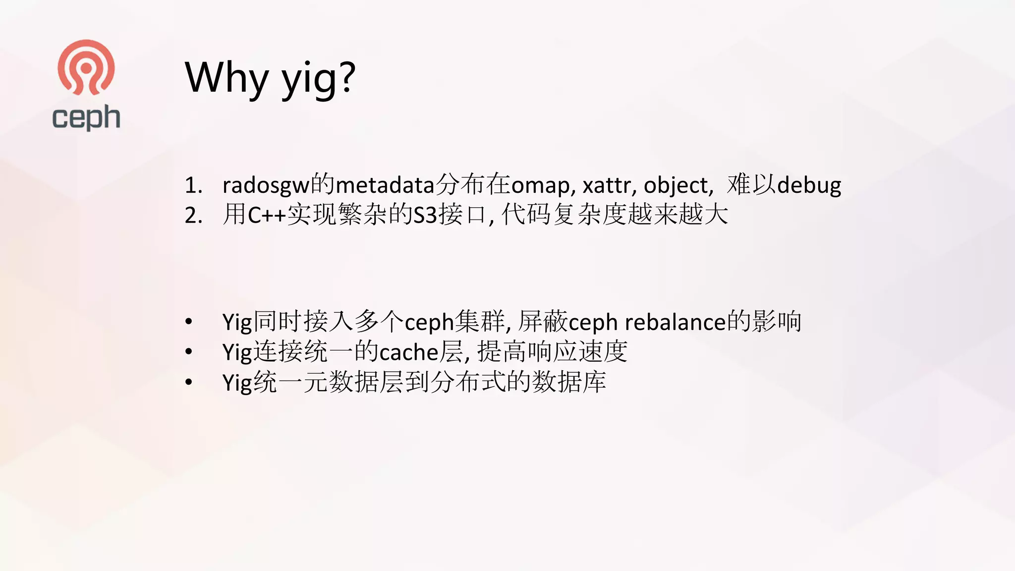 Why yig?
1. radosgw的metadata分布在omap,	xattr,	object,	 难以debug
2. 用C++实现繁杂的S3接口, 代码复杂度越来越大
• Yig同时接入多个ceph集群, 屏蔽ceph rebalance的影响
• Yig连接统一的cache层, 提高响应速度
• Yig统一元数据层到分布式的数据库
 