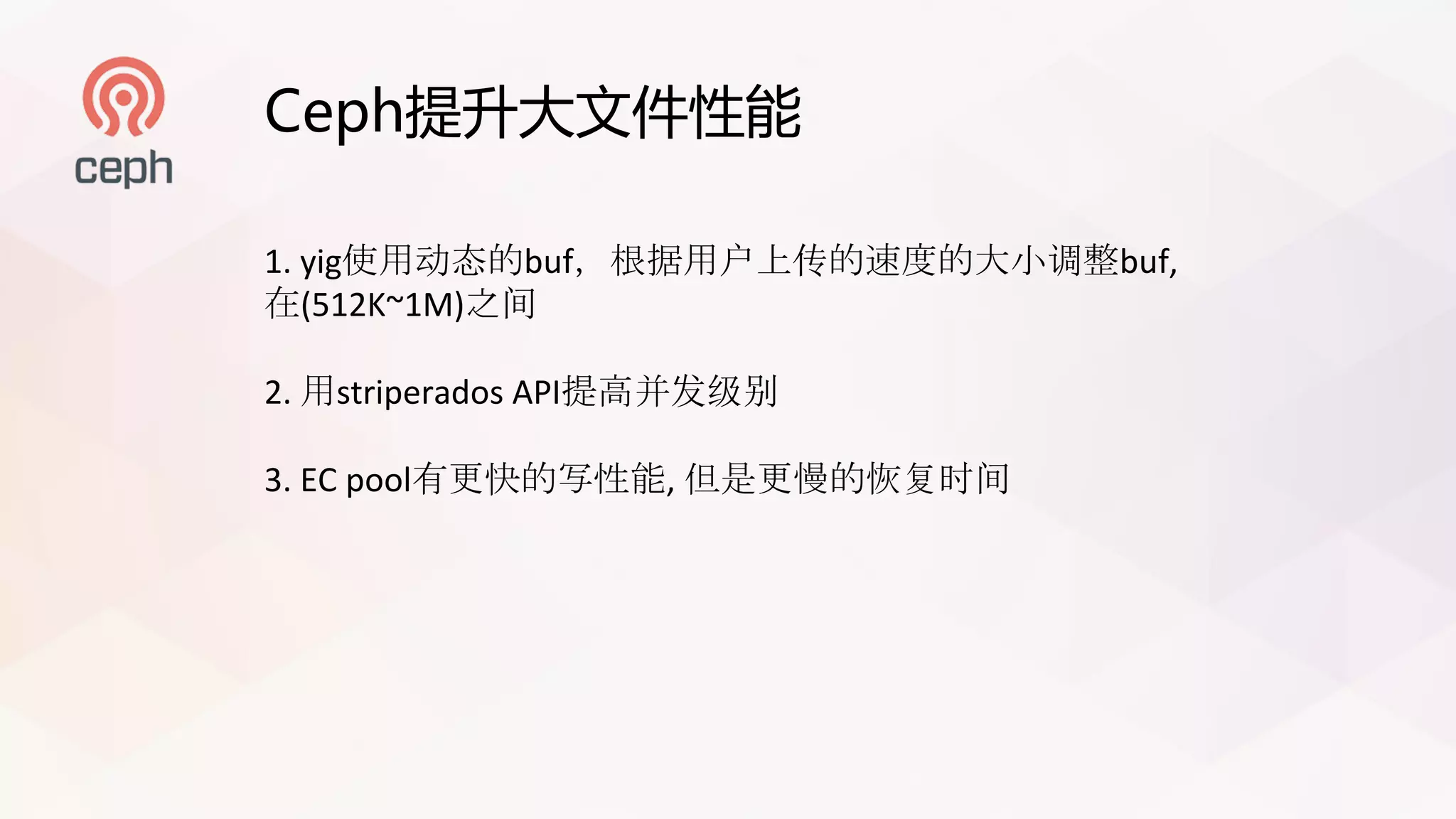 Ceph提升大文件性能
1. yig使用动态的buf，根据用户上传的速度的大小调整buf,
在(512K~1M)之间
2.	用striperados API提高并发级别
3.	EC pool有更快的写性能, 但是更慢的恢复时间
 