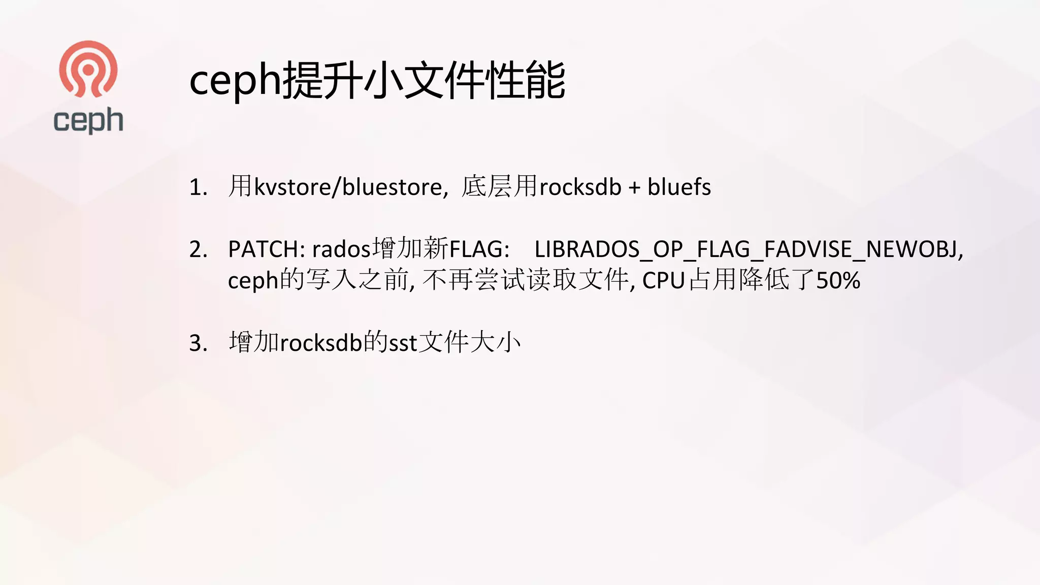 ceph提升小文件性能
1. 用kvstore/bluestore, 底层用rocksdb +	bluefs
2. PATCH:	rados增加新FLAG:				LIBRADOS_OP_FLAG_FADVISE_NEWOBJ,
ceph的写入之前, 不再尝试读取文件,	CPU占用降低了50%
3. 增加rocksdb的sst文件大小
 