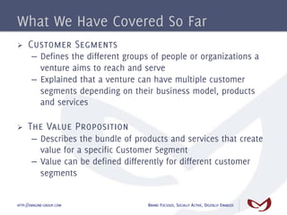 What We Have Covered So Far
Ø    Customer Segments
       –  Defines the different groups of people or organizations a
          venture aims to reach and serve
       –  Explained that a venture can have multiple customer
          segments depending on their business model, products
          and services

Ø    The Value Proposition
       –  Describes the bundle of products and services that create
          value for a specific Customer Segment
       –  Value can be defined differently for different customer
          segments


HTTP://EMAGINE-GROUP.COM             BRAND FOCUSED, SOCIALLY ACTIVE, DIGITALLY ENABLED
 