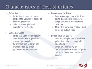 Characteristics of Cost Structures
Ø    Fixed Costs                          Ø    Economies of Scale
       –  Costs that remain the same               –  Cost advantages that a business
          despite the volume of goods or              gains as its output increases
          services produced                        –  Large companies benefit from
       –  Salaries, rents, physical                   bulk rates
          manufacturing facilities                 –  This affects average cost per unit
                                                      to fall as output rises
Ø    Variable Costs
       –  Costs that vary proportionally   Ø    Economies of Scope
          with the volume of goods or              –  Cost advantages that a business
          services produced                           gains due to larger scope of
       –  Businesses like festivals are               operations
          characterized by a high                  –  When one marketing or
          proportion of variable costs                distribution department supports
                                                      many products, companies or
                                                      services



HTTP://EMAGINE-GROUP.COM                   BRAND FOCUSED, SOCIALLY ACTIVE, DIGITALLY ENABLED
 