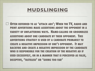 MUDSLINGING
OFTEN REFERRED TO AS ‘ATTACK ADS’; WHEN THE TV, RADIO AND
PRINT ADVERTISING MAKE ASSERTIONS ABOUT THE OPPONENT IN A
VARIETY OF UNFLATTERING WAYS. NAME-CALLING OR GROUNDLESS
ASSERTIONS ABOUT ONE CANDIDATE BY THEIR OPPONENT. THIS
ADVERTISING STRATEGY IS USED BY A CANDIDATE PRIMARILY TO
CREATE A NEGATIVE IMPRESSION OF ONE’S OPPONENT. IT MAY
BACKFIRE AND CREATE A NEGATIVE IMPRESSION OF THE CANDIDATE
WHO IS RESPONSIBLE FOR THE CREATION OF THE NEGATIVE AD IF
USED EXCESSIVELY, OR IN A MANNER THAT IS PERCEIVED AS FALSE,
DECEPTIVE, ‘TASTELESS’ OR ‘GOING TOO FAR’
 