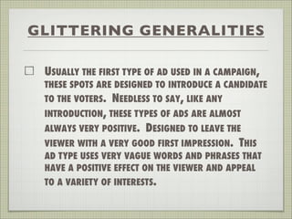 GLITTERING GENERALITIES
USUALLY THE FIRST TYPE OF AD USED IN A CAMPAIGN,
THESE SPOTS ARE DESIGNED TO INTRODUCE A CANDIDATE
TO THE VOTERS. NEEDLESS TO SAY, LIKE ANY
INTRODUCTION, THESE TYPES OF ADS ARE ALMOST
ALWAYS VERY POSITIVE. DESIGNED TO LEAVE THE
VIEWER WITH A VERY GOOD FIRST IMPRESSION. THIS
AD TYPE USES VERY VAGUE WORDS AND PHRASES THAT
HAVE A POSITIVE EFFECT ON THE VIEWER AND APPEAL
TO A VARIETY OF INTERESTS.
 