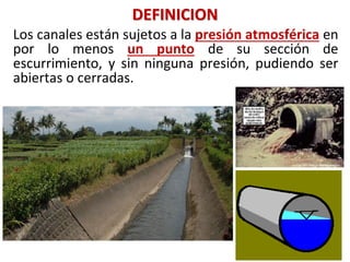 DEFINICION
Los canales están sujetos a la presión atmosférica en
por lo menos un punto de su sección de
escurrimiento, y sin ninguna presión, pudiendo ser
abiertas o cerradas.
 