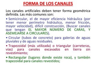 FORMA DE LOS CANALES
Los canales artificiales deben tener forma geométrica
definida. Las más comunes son:
• Semicircular, el de mayor eficiencia hidráulica (por
tener menor perímetro hidráulico, menor fricción,
mayor velocidad), difícil construcción, (Buscar canales
que tengan EL MAYOR NÚMERO DE CARAS, Y
ASEMEJARSE A CIRCULARES).
• Circular (tubos de concreto) para galerías de aguas
pluviales y de aguas residuales.
• Trapezoidal (más utilizada) o triangular (carreteras,
vías) para canales excavados en tierra sin
revestimiento;
• Rectangular (lugares donde existe roca), y también
trapezoidal para canales revestidos;
 