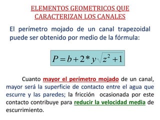 El perímetro mojado de un canal trapezoidal
puede ser obtenido por medio de la fórmula:
1*2 2
 zybP
Cuanto mayor el perímetro mojado de un canal,
mayor será la superficie de contacto entre el agua que
escurre y las paredes; la fricción ocasionada por este
contacto contribuye para reducir la velocidad media de
escurrimiento.
ELEMENTOS GEOMETRICOS QUE
CARACTERIZAN LOS CANALES
 
