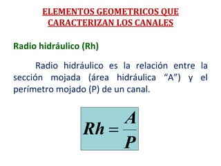 Radio hidráulico (Rh)
Radio hidráulico es la relación entre la
sección mojada (área hidráulica “A”) y el
perímetro mojado (P) de un canal.
P
A
Rh 
ELEMENTOS GEOMETRICOS QUE
CARACTERIZAN LOS CANALES
 