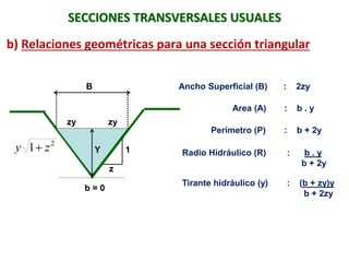 B
1
z
Y
2
1 zy 
SECCIONES TRANSVERSALES USUALES
b) Relaciones geométricas para una sección triangular
Ancho Superficial (B) : 2zy
Area (A) : b . y
Perímetro (P) : b + 2y
Radio Hidráulico (R) : b . y
b + 2y
Tirante hidráulico (y) : (b + zy)y
b + 2zy
b = 0
zy zy
 