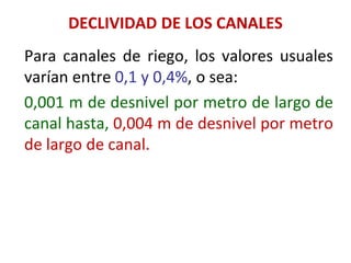 DECLIVIDAD DE LOS CANALES
Para canales de riego, los valores usuales
varían entre 0,1 y 0,4%, o sea:
0,001 m de desnivel por metro de largo de
canal hasta, 0,004 m de desnivel por metro
de largo de canal.
 
