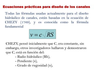 Ecuaciones prácticas para diseño de los canales
Todas las fórmulas usadas actualmente para el diseño
hidráulico de canales, están basadas en la ecuación de
CHEZY (1769), y es conocida como la fórmula
fundamental
CHEZY, pensó inicialmente que C, era constante, sin
embargo, otros investigadores hallaron y demostraron
que C, está en función del:
- Radio hidráulico (Rh),
- Pendiente (s),
- Grado de rugosidad (n),
RScv 
 