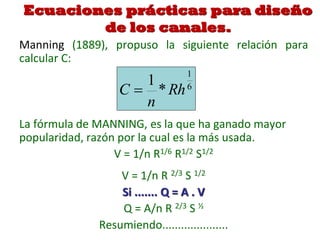 Ecuaciones prácticas para diseño
de los canales.
Manning (1889), propuso la siguiente relación para
calcular C:
La fórmula de MANNING, es la que ha ganado mayor
popularidad, razón por la cual es la más usada.
V = 1/n R1/6 R1/2 S1/2
V = 1/n R 2/3 S 1/2
Si ....... Q = A . V
Q = A/n R 2/3 S ½
Resumiendo.....................
6
1
*
1
Rh
n
C 
 