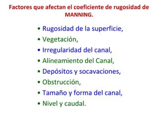 Factores que afectan el coeficiente de rugosidad de
MANNING.
• Rugosidad de la superficie,
• Vegetación,
• Irregularidad del canal,
• Alineamiento del Canal,
• Depósitos y socavaciones,
• Obstrucción,
• Tamaño y forma del canal,
• Nivel y caudal.
 