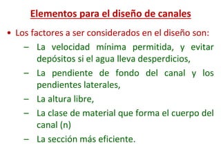 • Los factores a ser considerados en el diseño son:
– La velocidad mínima permitida, y evitar
depósitos si el agua lleva desperdicios,
– La pendiente de fondo del canal y los
pendientes laterales,
– La altura libre,
– La clase de material que forma el cuerpo del
canal (n)
– La sección más eficiente.
Elementos para el diseño de canales
 