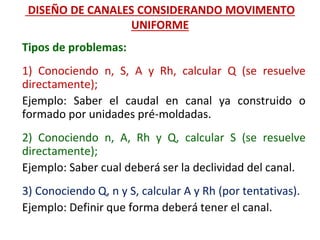 Tipos de problemas:
1) Conociendo n, S, A y Rh, calcular Q (se resuelve
directamente);
Ejemplo: Saber el caudal en canal ya construido o
formado por unidades pré-moldadas.
2) Conociendo n, A, Rh y Q, calcular S (se resuelve
directamente);
Ejemplo: Saber cual deberá ser la declividad del canal.
3) Conociendo Q, n y S, calcular A y Rh (por tentativas).
Ejemplo: Definir que forma deberá tener el canal.
DISEÑO DE CANALES CONSIDERANDO MOVIMENTO
UNIFORME
 