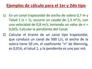 1) En un canal trapezoidal de ancho de solera 0,7 m y
Talud 1 (z = 1), escurre un caudal de 1,5 m3/s, con
una velocidad de 0,8 m/s, teniendo un valor de n =
0,025, Calcular la pendiente del Canal.
2) Calcular el tirante de un canal tipo trapezoidal,
que conduce un canal de 500 L/s, el ancho de la
solera tiene 50 cm, el coeficiente “n” de Manning,
es 0,014, el talud 1, y la pendiente es uno por mil.
Ejemplos de cálculo para el 1er y 2do tipo
 