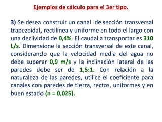 3) Se desea construir un canal de sección transversal
trapezoidal, rectilínea y uniforme en todo el largo con
una declividad de 0,4%. El caudal a transportar es 310
L/s. Dimensione la sección transversal de este canal,
considerando que la velocidad media del agua no
debe superar 0,9 m/s y la inclinación lateral de las
paredes debe ser de 1,5:1. Con relación a la
naturaleza de las paredes, utilice el coeficiente para
canales con paredes de tierra, rectos, uniformes y en
buen estado (n = 0,025).
Ejemplos de cálculo para el 3er tipo.
 