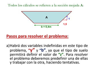 Todos los cálculos se refieren a la sección mojada A:
1,5
b = 0,4m
1A
Pasos para resolver el problema:
a)Habrá dos variables indefinidas en este tipo de
problema, “y” y “b”, ya que el tipo de suelo
permitirá definir el valor de “z”. Para resolver
el problema deberemos predefinir una de ellas
y trabajar con la otra, haciendo tentativas.
 