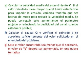 e) Calcular la velocidad media del escurrimiento V. Si el
valor calculado fuese mayor que el limite establecido
para impedir la erosión, cambios tendrán que ser
hechas de modo para reducir la velocidad media. Se
puede conseguir esto aumentando el perímetro
mojado o reduciendo la declividad del canal, cuando
esto fuera posible;
f) Calcular el caudal Q y verificar si coincide o se
aproxima suficientemente del valor solicitado en el
enunciado del problema.
g) Caso el valor encontrado sea menor que el necesario,
el valor de “y” deberá ser aumentado, en una nueva
tentativa.
 