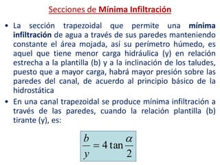 • La sección trapezoidal que permite una mínima
infiltración de agua a través de sus paredes manteniendo
constante el área mojada, así su perímetro húmedo, es
aquel que tiene menor carga hidráulica (y) en relación
estrecha a la plantilla (b) y a la inclinación de los taludes,
puesto que a mayor carga, habrá mayor presión sobre las
paredes del canal, de acuerdo al principio básico de la
hidrostática
• En una canal trapezoidal se produce mínima infiltración a
través de las paredes, cuando la relación plantilla (b)
tirante (y), es:
2
tan4


y
b
Secciones de Mínima Infiltración
 