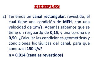 2) Tenemos un canal rectangular, revestido, el
cual tiene una condición de MEH, con una
velocidad de 1m/s. Además sabemos que se
tiene un resguardo de 0,15, y una corona de
0,50. ¿Calcular las condiciones geométricas y
condiciones hidráulicas del canal, para que
conduzca 150 L/s?
n = 0,014 (canales revestidos)
EJEMPLOS
 