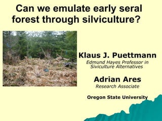 Can we emulate early seral forest through silviculture?  Klaus J. Puettmann Edmund Hayes Professor in Siviculture Alternatives  Adrian Ares Research Associate Oregon State University 