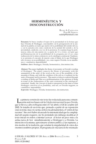 HERMENÉUTICA Y
                  DESCONSTRUCCIÓN
                                                           RAFAEL A. CASTELLANOS
                                                                PARIS IV, SORBONA
                                                           rafalej@hotmail.com


       Resumen: Se busca resaltar el topos de la proximidad en la lectura que
       hace Derrida de Heidegger, conectándolo con la presuposición de la uni-
       dad de la palabra en tanto que núcleo de la posibilidad del sentido del ser,
       y con la autoafección como condición de la unidad del sentido y de la
       proximidad, condición a su vez de la presencia. Se examina luego la perti-
       nencia crítica de esta matriz en y a partir de Ser y tiempo, en tanto que
       problematización de la posibilidad de la pregunta por el ser como
       reabsorción de lo óntico-existencivo en lo ontológico-existencial. Finalmen-
       te se presenta el concepto de muerte como el límite de lo que Heidegger
       sólo reconoce en su posibilidad, y no, como sugiere Derrida, en su simultá-
       nea y constitutiva imposibilidad.
       Palabras clave: Heidegger, Derrida, hermenéutica, desconstrucción.

       Abstract: This paper highlights the theme of proximity in Derrida’s reading
       of Heidegger. The paper connects the theme of proximity with the
       assumption of the unity of the word as the core of the possibility of the
       meaning of Being, and with the condition of the self as a condition for the
       unity of meaning, and for presence. This matrix of ideas is explored through
       a reading of Being and Time as a problematisation of the question of Being
       in terms of the reabsorption of the ontic-existential in the ontological-
       existential. Finally, the concept of death is interpreted as the limit of what
       Heidegger conceives of as possibility, and not, as Derrida suggests, as
       constitutive impossibility.
       Keywords: Heidegger, Derrida, hermeneutics, deconstruction.




  L    a primera versión de este texto fue redactada para una comuni-
       cación oral en el marco de la Cátedra internacional Jacques Derrida,
que se llevó a cabo en Bogotá entre el 7 de abril y el 20 de octubre del
2005. Se trataba de un texto que, pensado a partir de su exposición
oral, no tenía muy en cuenta ciertos encadenamientos, el ‘orden de las
razones’. Sin creer haber alcanzado la sistematicidad que la compleji-
dad del asunto requiere, me he permitido sin embargo modificar el
texto inicial en orden a intentar acercar al lector un poco más a la
ardua tarea de leer simultáneamente a Heidegger y a Derrida. La
intención es la misma: aproximarse al intercambio y a las rupturas, a
dos modos de la tradición, que señalan la singularidad de estos dos
enormes nombres propios. El programa de esta tarea lo he retomado



© IDEAS Y VALORES Nº 130 ABRIL DE 2006 BOGOTÁ, COLOMBIA                            3
PÁGINAS 3-21
ISSN 0120-0062
 