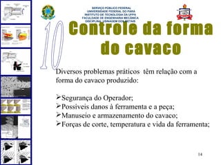  
              SERVIÇO PÚBLICO FEDERAL
           UNIVERSIDADE FEDERAL DO PARÁ
         INSTITUTO DE TECNOLOGIA DA UFPA
        FACULDADE DE ENGENHARIA MECÂNICA




    Controle da forma
          DISCIPLINA: USINAGEM DOS METAIS




       do cavaco
Diversos problemas práticos têm relação com a
forma do cavaco produzido:

Segurança do Operador;
Possíveis danos à ferramenta e a peça;
Manuseio e armazenamento do cavaco;
Forças de corte, temperatura e vida da ferramenta;



                                                14
 