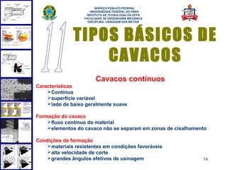  
                         SERVIÇO PÚBLICO FEDERAL
                      UNIVERSIDADE FEDERAL DO PARÁ
                    INSTITUTO DE TECNOLOGIA DA UFPA
                   FACULDADE DE ENGENHARIA MECÂNICA
                     DISCIPLINA: USINAGEM DOS METAIS




              TIPOS BÁSICOS DE
                  CAVACOS
                         Cavacos contínuos
Características
    Contínuo
    superfície variável
    lado de baixo geralmente suave

Formação do cavaco
    fluxo contínuo do material
    elementos do cavaco não se separam em zonas de cisalhamento

Condições de formação
    materiais resistentes em condições favoráveis
    alta velocidade de corte
    grandes ângulos efetivos de usinagem                     16
 