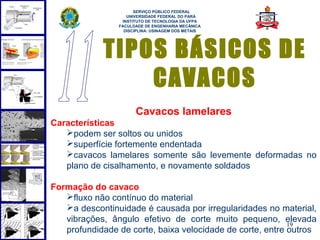  
                      SERVIÇO PÚBLICO FEDERAL
                   UNIVERSIDADE FEDERAL DO PARÁ
                 INSTITUTO DE TECNOLOGIA DA UFPA
                FACULDADE DE ENGENHARIA MECÂNICA
                  DISCIPLINA: USINAGEM DOS METAIS




            TIPOS BÁSICOS DE
                CAVACOS
                      Cavacos lamelares
Características
   podem ser soltos ou unidos
   superfície fortemente endentada
   cavacos lamelares somente são levemente deformadas no
   plano de cisalhamento, e novamente soldados

Formação do cavaco
   fluxo não contínuo do material
   a descontinuidade é causada por irregularidades no material,
   vibrações, ângulo efetivo de corte muito pequeno, elevada
                                                           19
   profundidade de corte, baixa velocidade de corte, entre outros
 